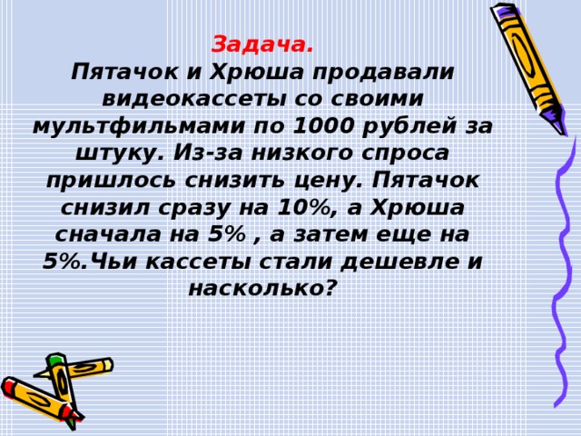 Задача. Пятачок и Хрюша продавали видеокассеты со своими мультфильмами по 1000 рублей за штуку. Из-за низкого спроса пришлось снизить цену. Пятачок снизил сразу на 10%, а Хрюша сначала на 5% , а затем еще на 5%.Чьи кассеты стали дешевле и насколько? 