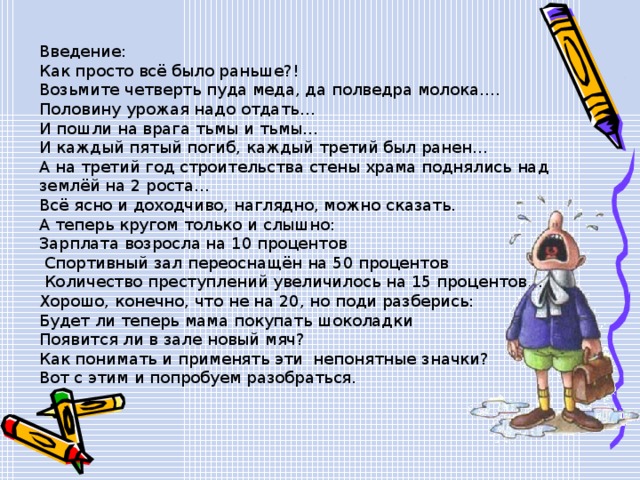 Введение: Как просто всё было раньше?! Возьмите четверть пуда меда, да полведра молока…. Половину урожая надо отдать… И пошли на врага тьмы и тьмы… И каждый пятый погиб, каждый третий был ранен… А на третий год строительства стены храма поднялись над землёй на 2 роста… Всё ясно и доходчиво, наглядно, можно сказать. А теперь кругом только и слышно: Зарплата возросла на 10 процентов  Спортивный зал переоснащён на 50 процентов  Количество преступлений увеличилось на 15 процентов…. Хорошо, конечно, что не на 20, но поди разберись: Будет ли теперь мама покупать шоколадки Появится ли в зале новый мяч? Как понимать и применять эти непонятные значки? Вот с этим и попробуем разобраться. 
