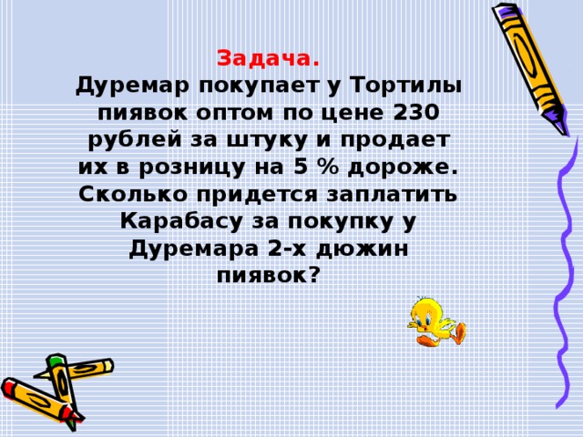 Задача. Дуремар покупает у Тортилы пиявок оптом по цене 230 рублей за штуку и продает их в розницу на 5 % дороже. Сколько придется заплатить Карабасу за покупку у Дуремара 2-х дюжин пиявок? 
