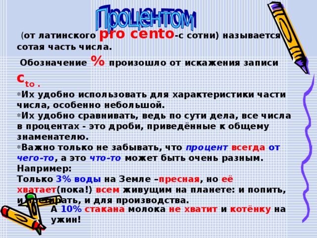  ( от латинского  pro cento -с сотни) называется сотая часть числа.  Обозначение  %  произошло от  искажения записи  c to . Их удобно использовать для характеристики части числа, особенно небольшой. Их удобно сравнивать, ведь по сути дела, все числа в процентах - это дроби, приведённые к общему знаменателю. Важно только не забывать, что процент всегда от чего-то , а это что-то может быть очень разным. Например: Только 3% воды на Земле – пресная , но её хватает (пока!) всем живущим на планете: и попить, и постирать, и для производства. А 10%  стакана молока не хватит и котёнку на ужин! 