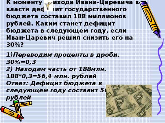  Задача 2. К моменту прихода Ивана-Царевича к власти дефицит государственного бюджета составил 188 миллионов рублей. Каким станет дефицит бюджета в следующем году, если Иван-Царевич решил снизить его на 30%?  1)Переводим проценты в дроби. 30%=0,3 2) Находим часть от 188млн. 188*0,3=56,4 млн. рублей Ответ: Дефицит бюджета в следующем году составит 56,4 млн. рублей  