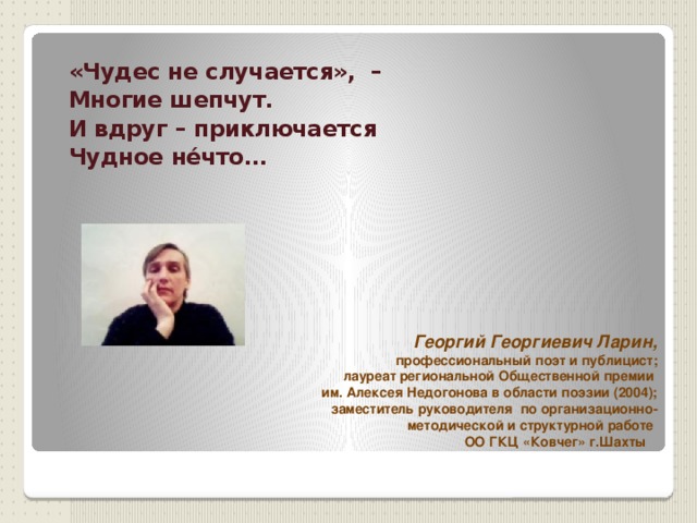  «Чудес не случается», – Многие шепчут. И вдруг – приключается Чудное нéчто…   Георгий Георгиевич Ларин, профессиональный поэт и публицист;  лауреат региональной Общественной премии им. Алексея Недогонова в области поэзии (2004); заместитель руководителя по организационно-методической и структурной работе ОО ГКЦ «Ковчег» г.Шахты   