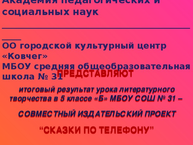 Академия педагогических и социальных наук  ___________________________________________  ОО городской культурный центр «Ковчег»  МБОУ средняя общеобразовательная школа № 31       ПРЕДСТАВЛЯЮТ   итоговый результат урока литературного творчества в 5 классе «Б» МБОУ СОШ № 31 –  СОВМЕСТНЫЙ ИЗДАТЕЛЬСКИЙ ПРОЕКТ  “ СКАЗКИ ПО ТЕЛЕФОНУ” 