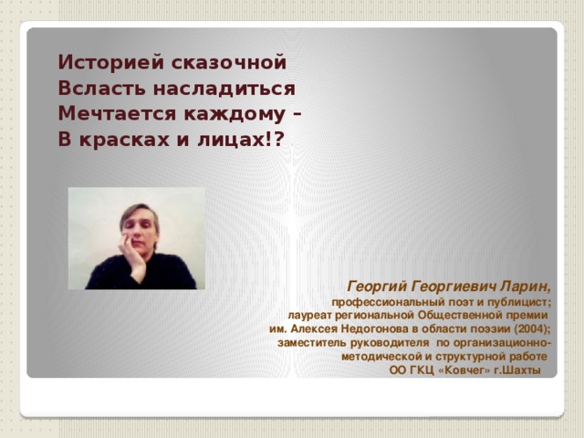  Историей сказочной Всласть насладиться Мечтается каждому – В красках и лицах!?  Георгий Георгиевич Ларин, профессиональный поэт и публицист;  лауреат региональной Общественной премии им. Алексея Недогонова в области поэзии (2004); заместитель руководителя по организационно-методической и структурной работе ОО ГКЦ «Ковчег» г.Шахты   