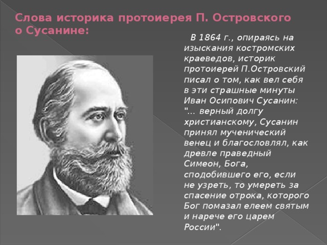 Слова историка протоиерея П. Островского о Сусанине:  В 1864 г., опираясь на изыскания костромских краеведов, историк протоиерей П.Островский писал о том, как вел себя в эти страшные минуты Иван Осипович Сусанин: 