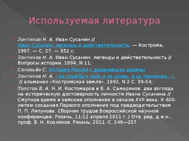 Используемая литература Зонтиков Н. А.  Иван Сусанин //  Иван Сусанин: легенды и действительность . — Кострома, 1997. — С. 27. — 352 с.  Зонтиков Н. А.  Иван Сусанин: легенды и действительность // Вопросы истории. 1994, N 11; Соловьёв С.   История России с древнейших времен Зонтиков Н. А.   «За службу к нам, и за кровь, и за терпение…»  // альманах «Костромская земля». 1992, N 2 С. 39-54; Толстов В. А.  Н. И. Костомаров и В. А. Самарянов: два взгляда на историческую достоверность личности Ивана Сусанина // Смутное время и земские ополчения в начале XVII века. К 400-летию создания Первого ополчения под предводительством П. П. Ляпунова. Сборник трудов Всероссийской научной конференции. Рязань, 11-12 апреля 2011 г. / Отв. ред. д.и.н., проф. В. Н. Козляков. Рязань, 2011. С. 249—257 