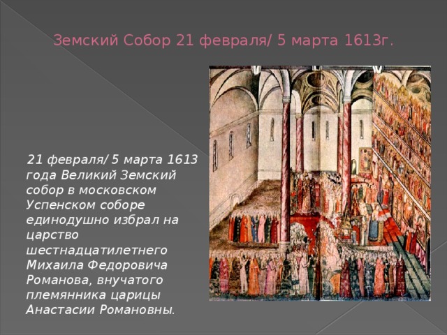 Земский Собор 21 февраля/ 5 марта 1613г.  21 февраля/ 5 марта 1613 года Великий Земский собор в московском Успенском соборе единодушно избрал на царство шестнадцатилетнего Михаила Федоровича Романова, внучатого племянника царицы Анастасии Романовны. 