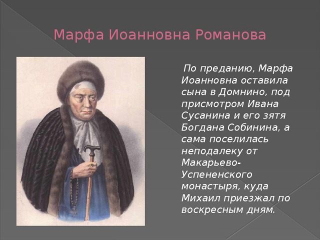 Марфа Иоанновна Романова  По преданию, Марфа Иоанновна оставила сына в Домнино, под присмотром Ивана Сусанина и его зятя Богдана Собинина, а сама поселилась неподалеку от Макарьево-Успененского монастыря, куда Михаил приезжал по воскресным дням. 