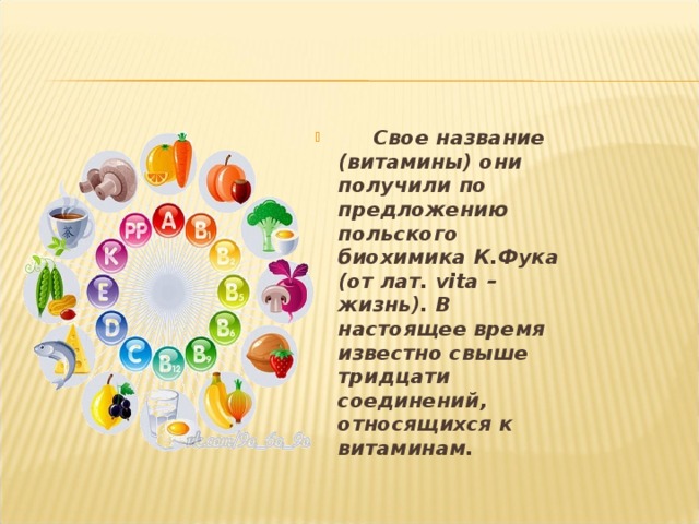  Свое название (витамины) они получили по предложению польского биохимика К.Фука (от лат. vita – жизнь). В настоящее время известно свыше тридцати соединений, относящихся к витаминам. 