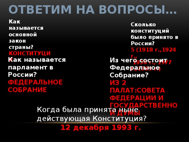 Ответим на вопросы… Как называется основной закон страны? КОНСТИТУЦИЯ Сколько конституций было принято в России? 5 (1918 г.,1924 г.,  1936 г., 1977 г.,1993 г.) Как называется парламент в России? ФЕДЕРАЛЬНОЕ СОБРАНИЕ Из чего состоит Федеральное Собрание? ИЗ 2 ПАЛАТ:СОВЕТА ФЕДЕРАЦИИ И ГОСУДАРСТВЕННОЙ ДУМЫ Когда была принята ныне действующая Конституция?  12 декабря 1993 г. 