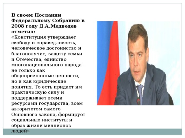 В своем Послании Федеральному Собранию в 2008 году Д.А.Медведев отметил: «Конституция утверждает свободу и справедливость, человеческое достоинство и благополучие, защиту семьи и Отечества, единство многонационального народа – не только как общепризнанные ценности, но и как юридические понятия. То есть придает им практическую силу и поддерживает всеми ресурсами государства, всем авторитетом самого Основного закона, формирует социальные институты и образ жизни миллионов людей» 