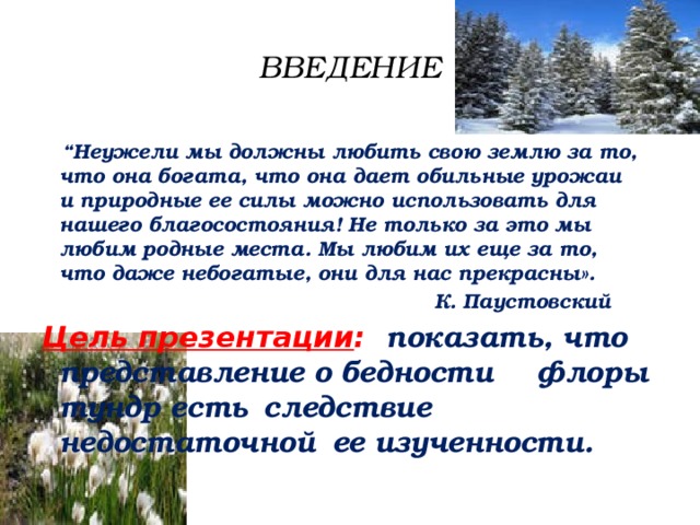 ВВЕДЕНИЕ “ Неужели мы должны любить свою землю за то,  что она богата, что она дает обильные урожаи  и природные ее силы можно использовать для  нашего благосостояния! Не только за это мы  любим родные места. Мы любим их еще за то,  что даже небогатые, они для нас прекрасны».  К. Паустовский Цель презентации : показать, что    представление о бедности   флоры тундр есть     следствие недостаточной   ее изученности. 