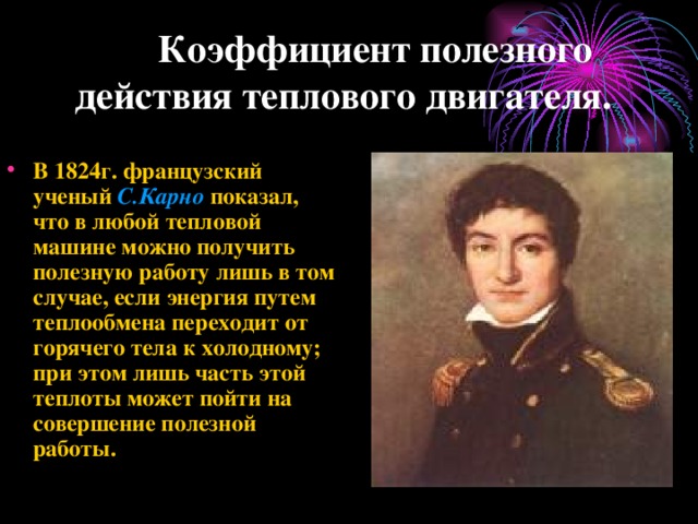  Коэффициент полезного действия теплового двигателя. В 1824г. французский ученый С.Карно показал, что в любой тепловой машине можно получить полезную работу лишь в том случае, если энергия путем теплообмена переходит от горячего тела к холодному ; при этом лишь часть этой теплоты может пойти на совершение полезной работы. 