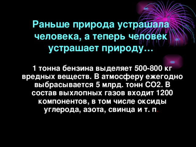 Раньше природа устрашала человека, а теперь человек устрашает природу… 1 тонна бензина выделяет 500-800 кг вредных веществ. В атмосферу ежегодно выбрасывается 5 млрд. тонн СО2. В состав выхлопных газов входит 1200 компонентов, в том числе оксиды углерода, азота, свинца и т. п .  