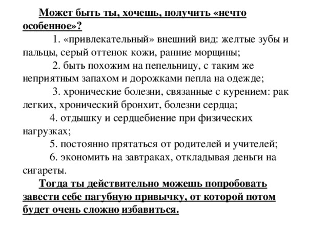 Может быть ты, хочешь, получить «нечто особенное»?  1. «привлекательный» внешний вид: желтые зубы и пальцы, серый оттенок кожи, ранние морщины;  2. быть похожим на пепельницу, с таким же неприятным запахом и дорожками пепла на одежде;  3. хронические болезни, связанные с курением: рак легких, хронический бронхит, болезни сердца;  4. отдышку и сердцебиение при физических нагрузках;  5. постоянно прятаться от родителей и учителей;  6. экономить на завтраках, откладывая деньги на сигареты. Тогда ты действительно можешь попробовать завести себе пагубную привычку, от которой потом будет очень сложно  избавиться. 