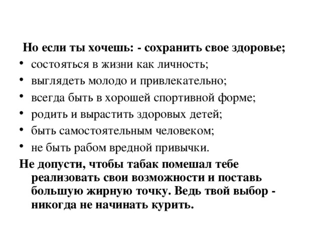  Но если ты хочешь: - сохранить свое здоровье; состояться в жизни как личность; выглядеть молодо и привлекательно; всегда быть в хорошей спортивной форме; родить и вырастить здоровых детей; быть самостоятельным человеком; не быть рабом вредной привычки. Не допусти, чтобы табак помешал тебе реализовать свои возможности и поставь большую жирную точку. Ведь твой выбор - никогда не начинать курить. 