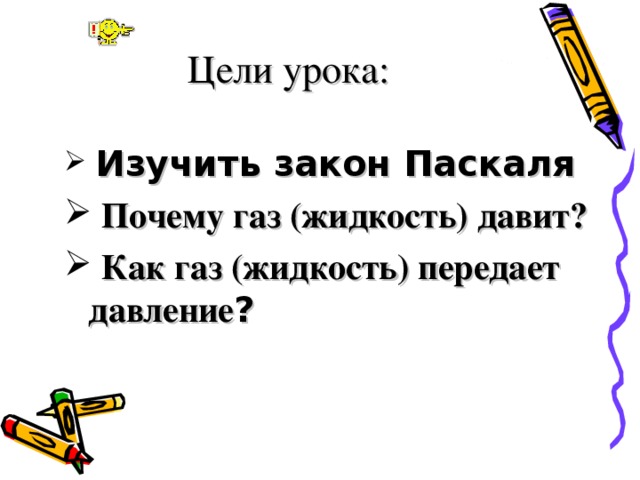 Цели урока:  Изучить закон Паскаля  Почему газ (жидкость) давит?  Как газ (жидкость) передает давление ?  