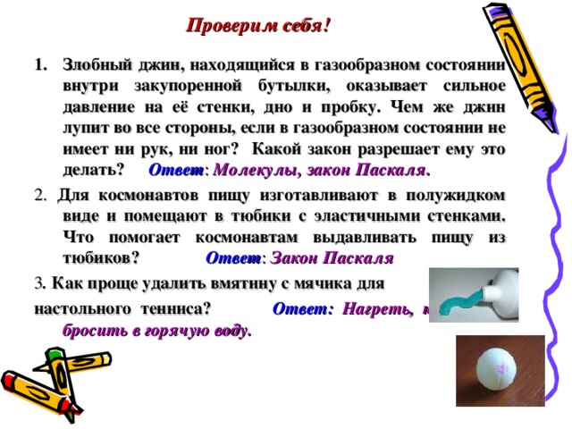 Проверим себя!   Злобный джин, находящийся в газообразном состоянии внутри закупоренной бутылки, оказывает сильное давление на её стенки, дно и пробку. Чем же джин лупит во все стороны, если в газообразном состоянии не имеет ни рук, ни ног? Какой закон разрешает ему это делать?  Ответ : Молекулы, закон Паскаля. 2. Для космонавтов пищу изготавливают в полужидком виде и помещают в тюбики с эластичными стенками. Что помогает космонавтам выдавливать пищу из тюбиков?   Ответ : Закон Паскаля 3 . Как проще удалить вмятину с мячика для настольного тенниса?  Ответ: Нагреть, например, бросить в горячую воду. 