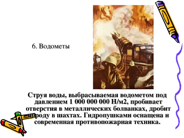 6. Водометы  Струя воды, выбрасываемая водометом под давлением 1 000 000 000 Н/м2, пробивает отверстия в металлических болванках, дробит породу в шахтах. Гидропушками оснащена и современная противопожарная техника.  