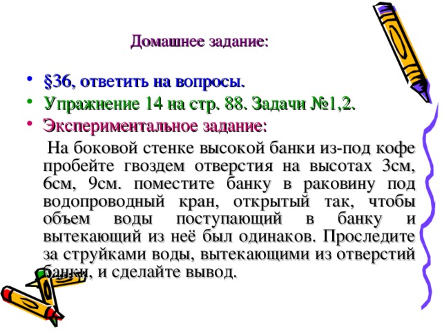 Домашнее задание: §36, ответить на вопросы. Упражнение 14 на стр. 88. Задачи №1,2. Экспериментальное задание:  На боковой стенке высокой банки из-под кофе пробейте гвоздем отверстия на высотах 3см, 6см, 9см. поместите банку в раковину под водопроводный кран, открытый так, чтобы объем воды поступающий в банку и вытекающий из неё был одинаков. Проследите за струйками воды, вытекающими из отверстий банки, и сделайте вывод. 