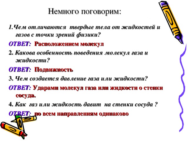 Немного поговорим: 1.Чем отличаются твердые тела от жидкостей и газов с точки зрений физики? ОТВЕТ:  Расположением молекул 2. Какова особенность поведения молекул газа и жидкости? ОТВЕТ:  Подвижность 3. Чем создается давление газа или жидкости? ОТВЕТ:  Ударами молекул газа или жидкости о стенки сосуда. 4. Как газ или жидкость давит на стенки сосуда ? ОТВЕТ:  по всем направлениям одинаково 