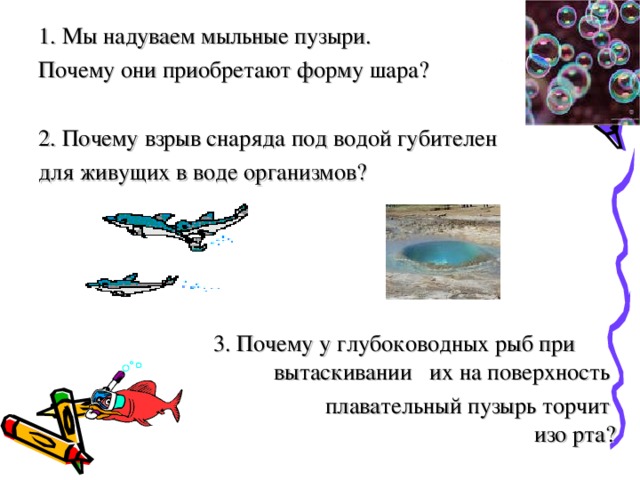 1. Мы надуваем мыльные пузыри. Почему они приобретают форму шара? 2. Почему взрыв снаряда под водой губителен для живущих в воде организмов?  3. Почему у глубоководных рыб при вытаскивании их на поверхность плавательный пузырь торчит  изо рта? 