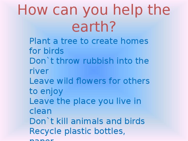 How can you help the earth? Plant a tree to create homes for birds Don`t throw rubbish into the river Leave wild flowers for others to enjoy Leave the place you live in clean Don`t kill animals and birds Recycle plastic bottles, paper Don`t damage the trees 