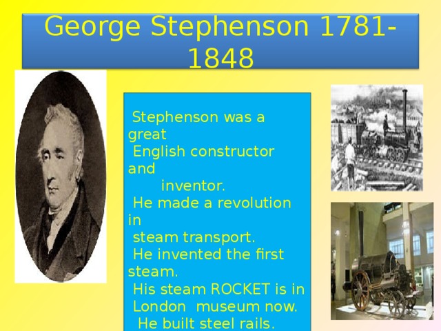George Stephenson 1781-1848  Stephenson was a great  English constructor and  inventor.  He made a revolution in  steam transport.  He invented the first steam.  His steam ROCKET is in  London museum now.  He built steel rails.  The fist railroad was from  Manchester to Liverpool.  It was 40 kms. 