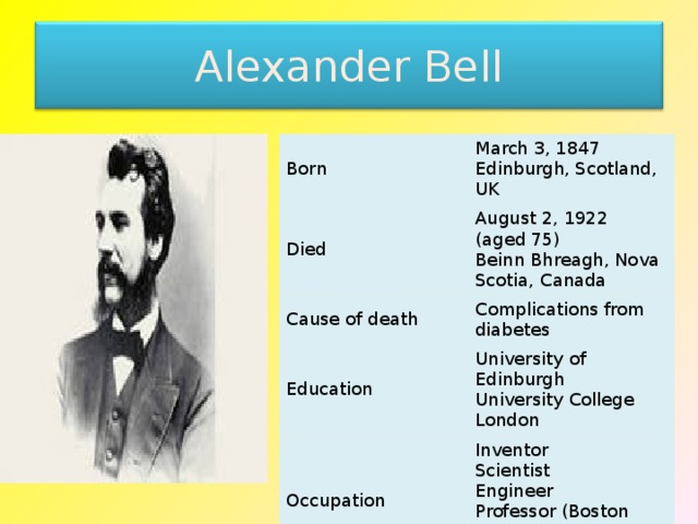 Alexander Bell Born March 3, 1847  Edinburgh, Scotland, UK Died August 2, 1922 (aged 75)  Beinn Bhreagh, Nova Scotia, Canada Cause of death Complications from diabetes Education University of Edinburgh  University College London Occupation Inventor  Scientist  Engineer  Professor (Boston University)  Teacher of the deaf Known for Inventing the Telephone 