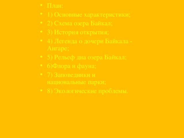План: 1) Основные характеристики; 2) Схема озера Байкал; 3) История открытия; 4) Легенда о дочери Байкала - Ангаре; 5) Рельеф дна озера Байкал; 6)Флора и фауна; 7) Заповедники и национальные парки; 8) Экологические проблемы.  