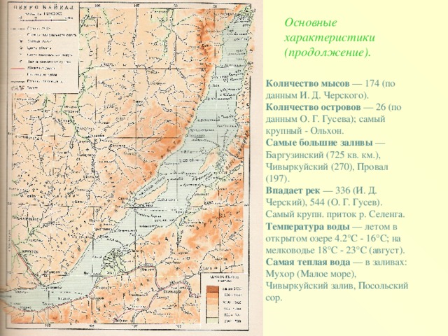 Основные характеристики (продолжение). Количество мысов — 174 (по данным И. Д. Черского).  Количество островов — 26 (по данным О. Г. Гусева); самый крупный - Ольхон.  Самые большие заливы — Баргузинский (725 кв. км.), Чивыркуйский (270), Провал (197).  Впадает рек — 336 (И. Д. Черский), 544 (О. Г. Гусев). Самый крупн. приток р. Селенга.  Температура воды — летом в открытом озере 4.2°С - 16°С; на мелководье 18°С - 23°С (август).  Самая теплая вода — в заливах: Мухор (Малое море), Чивыркуйский залив, Посольский сор.  