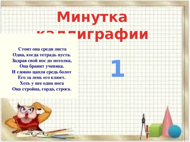 Минутка каллиграфии    Стоит она среди листа  Одна, когда тетрадь пуста.  Задрав свой нос до потолка,  Она бранит ученика.  И словно цапля средь болот  Его за лень его клюет.  Хоть у нее одна нога  Она стройна, горда, строга. 1 