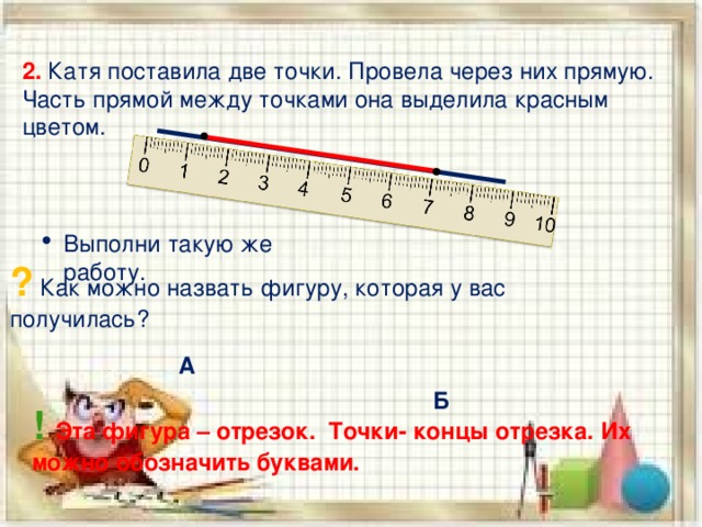 2. Катя поставила две точки. Провела через них прямую. Часть прямой между точками она выделила красным цветом. Выполни такую же работу. ? Как можно назвать фигуру, которая у вас получилась? А Б ! Эта фигура – отрезок. Точки- концы отрезка. Их можно обозначить буквами. 