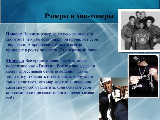  Рэперы и хип-хоперы          Плюсы:  Человек-рэпер не только занимается спортом ( что уже есть плюс), он проявляет себя творчески. А проявление таланта всегда приводит в росту личности. Это огромный плюс.   Минусы: Все вроде хорошо, но есть такое подтечение как « Ганста ». Вот именно здесь «в моде» агрессивный стиль поведения. Такие люди могут обладать огнестрельным оружием, так как считают, что мир жесток, и лишь они сами могут себя защитить. Они считают себя королями и не признают никого и нечего выше себя    