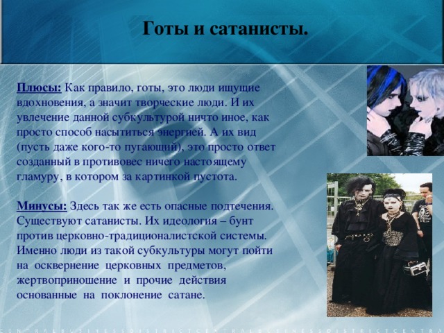      Готы и сатанисты.   Плюсы: Как правило, готы, это люди ищущие вдохновения, а значит творческие люди. И их увлечение данной субкультурой ничто иное, как просто способ насытиться энергией. А их вид (пусть даже кого-то пугающий), это просто ответ созданный в противовес ничего настоящему гламуру, в котором за картинкой пустота.  Минусы: Здесь так же есть опасные подтечения. Существуют сатанисты. Их идеология – бунт против церковно-традиционалистской системы. Именно люди из такой субкультуры могут пойти на осквернение церковных предметов, жертвоприношение и прочие действия основанные на поклонение сатане.    