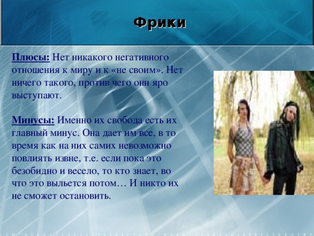   Фрики    Плюсы: Нет никакого негативного отношения к миру и к «не своим». Нет ничего такого, против чего они яро выступают.   Минусы: Именно их свобода есть их главный минус. Она дает им все, в то время как на них самих невозможно повлиять извне, т.е. если пока это безобидно и весело, то кто знает, во что это выльется потом… И никто их не сможет остановить.     