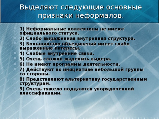  Выделяют следующие основные признаки неформалов.   1) Неформальные коллективы не имеют официального статуса. 2) Слабо выраженная внутренняя структура. 3) Большинство объединений имеет слабо выраженные интересы. 4) Слабые внутренние связи.  5) Очень сложно выделить лидера. 6) Не имеют программы деятельности. 7) Действуют по инициативе небольшой группы со стороны. 8) Представляют альтернативу государственным структурам. 9) Очень тяжело поддаются упорядоченной классификации.  