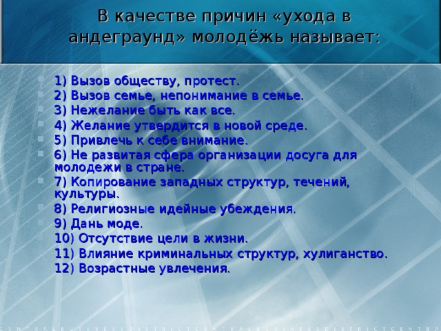 В качестве причин «ухода в андеграунд» молодёжь называет:   1) Вызов обществу, протест. 2) Вызов семье, непонимание в семье. 3) Нежелание быть как все. 4) Желание утвердится в новой среде. 5) Привлечь к себе внимание. 6) Не развитая сфера организации досуга для молодежи в стране. 7) Копирование западных структур, течений, культуры. 8) Религиозные идейные убеждения. 9) Дань моде. 10) Отсутствие цели в жизни. 11) Влияние криминальных структур, хулиганство. 12) Возрастные увлечения.  