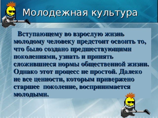 Молодежная культура Вступающему во взрослую жизнь молодому человеку предстоит освоить то, что было создано предшествующими поколениями, узнать и принять сложившиеся нормы общественной жизни. Однако этот процесс не простой. Далеко не все ценности, которым привержено старшее поколение, воспринимается молодыми. 