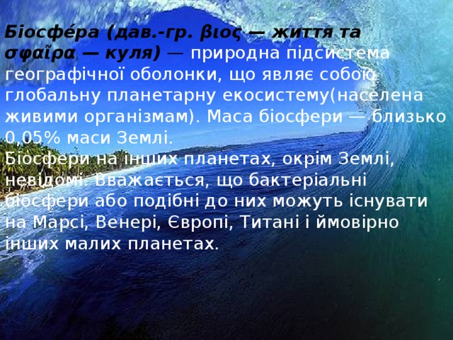 Біосфе́ра (дав.-гр. βιος — життя та σφαῖρα — куля)  — природна підсистема географічної оболонки, що являє собою глобальну планетарну екосистему(населена живими організмам). Маса біосфери — близько 0,05% маси Землі. Біосфери на інших планетах, окрім Землі, невідомі. Вважається, що бактеріальні біосфери або подібні до них можуть існувати на Марсі, Венері, Європі, Титані і ймовірно інших малих планетах. 