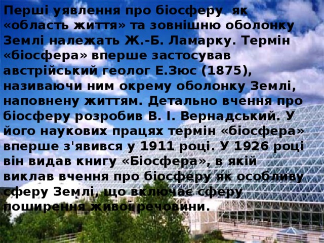 Перші уявлення про біосферу як «область життя» та зовнішню оболонку Землі належать Ж.-Б. Ламарку. Термін «біосфера» вперше застосував австрійський геолог Е.Зюс (1875), називаючи ним окрему оболонку Землі, наповнену життям. Детально вчення про біосферу розробив В. І. Вернадський. У його наукових працях термін «біосфера» вперше з'явився у 1911 році. У 1926 році він видав книгу «Біосфера», в якій виклав вчення про біосферу як особливу сферу Землі, що включає сферу поширення живої речовини. 