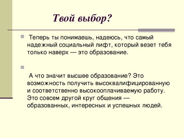  Твой выбор?  Теперь ты понимаешь, надеюсь, что самый надежный социальный лифт, который везет тебя только наверх — это образование.     А что значит высшее образование? Это возможность получить высоквалифицированную и соответственно высокооплачиваемую работу. Это совсем другой круг общения — образованных, интересных и успешных людей. 