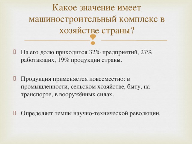 Какое значение имеет машиностроительный комплекс в хозяйстве страны? На его долю приходится 32% предприятий, 27% работающих, 19% продукции страны.  Продукция применяется повсеместно: в промышленности, сельском хозяйстве, быту, на транспорте, в вооружённых силах.  Определяет темпы научно-технической революции. 