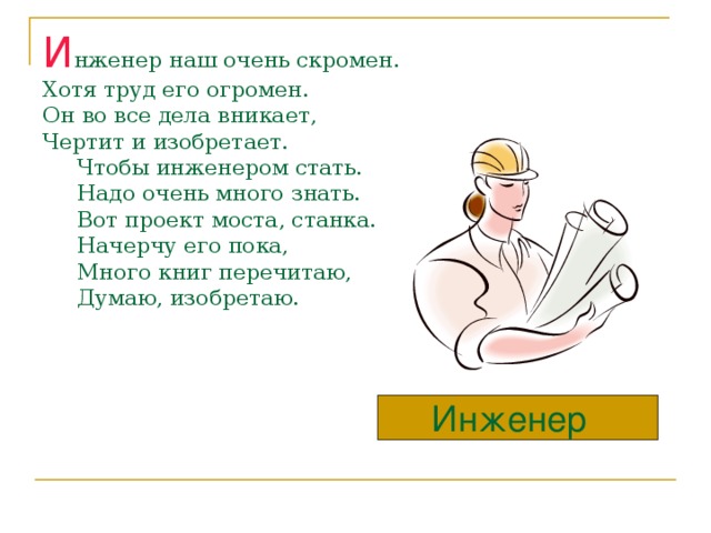 И нженер наш очень скромен.  Хотя труд его огромен.  Он во все дела вникает,  Чертит и изобретает.  Чтобы инженером стать.  Надо очень много знать.  Вот проект моста, станка.  Начерчу его пока,  Много книг перечитаю,  Думаю, изобретаю. Инженер  