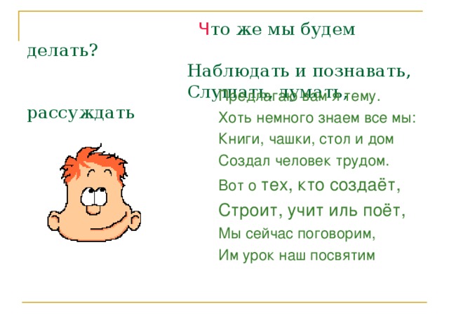  Ч то же мы будем делать?  Наблюдать и познавать,  Слушать, думать, рассуждать Предлагаю вам я тему. Хоть немного знаем все мы: Книги, чашки, стол и дом Создал человек трудом. Вот о тех, кто создаёт, Строит, учит иль поёт, Мы сейчас поговорим, Им урок наш посвятим 