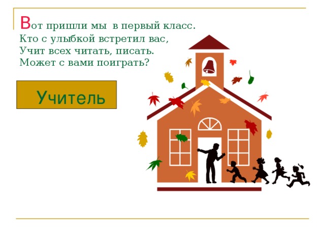 В от пришли мы в первый класс.  Кто с улыбкой встретил вас,  Учит всех читать, писать.  Может с вами поиграть? Учитель 