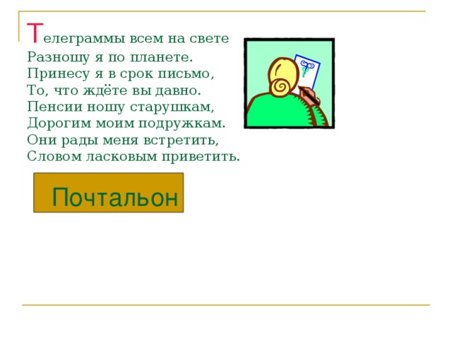 Т елеграммы всем на свете  Разношу я по планете.  Принесу я в срок письмо,  То, что ждёте вы давно.  Пенсии ношу старушкам,  Дорогим моим подружкам.  Они рады меня встретить,  Словом ласковым приветить.   Почтальон 