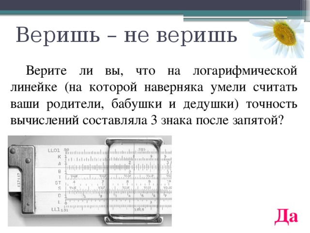 Веришь – не веришь  Верите ли вы, что на логарифмической линейке (на которой наверняка умели считать ваши родители, бабушки и дедушки) точность вычислений составляла 3 знака после запятой? Да 