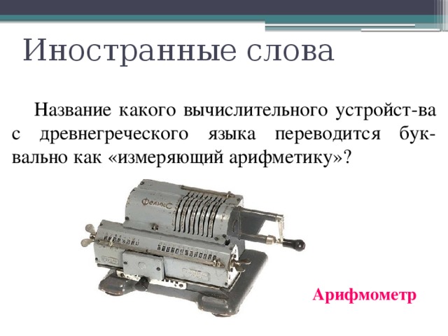 Иностранные слова  Название какого вычислительного устройст-ва с древнегреческого языка переводится бук-вально как «измеряющий арифметику»? Арифмометр 