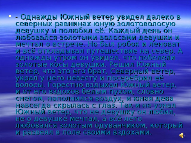 - Однажды Южный ветер увидел далеко в северных равнинах юную золотоволосую девушку и полюбил её. Каждый день он любовался золотыми волосами девушки и мечтал о встрече. Но был робок и леноват и всё откладывал путешествие на север. А однажды утром он увидел, что побелели золотые косы девушки. Решил Южный ветер, что это его брат, Северный ветер, украл у него невесту и посеребрил её волосы. Горестно вздыхал Южный ветер, и от его вздохов белым пухом, словно снегом, наполнился воздух, и юная дева навсегда скрылась с глаз. Так и не узнал Южный ветер, что не девушку он любил, не о девушке мечтал, а всё лето любовался золотым одуванчиком, который и развеял в поле своими вздохами. 